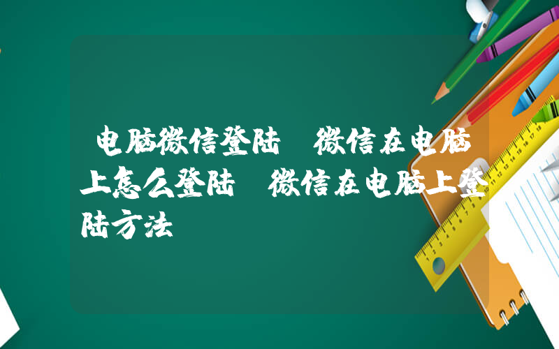 电脑微信登陆(微信在电脑上怎么登陆 微信在电脑上登陆方法)